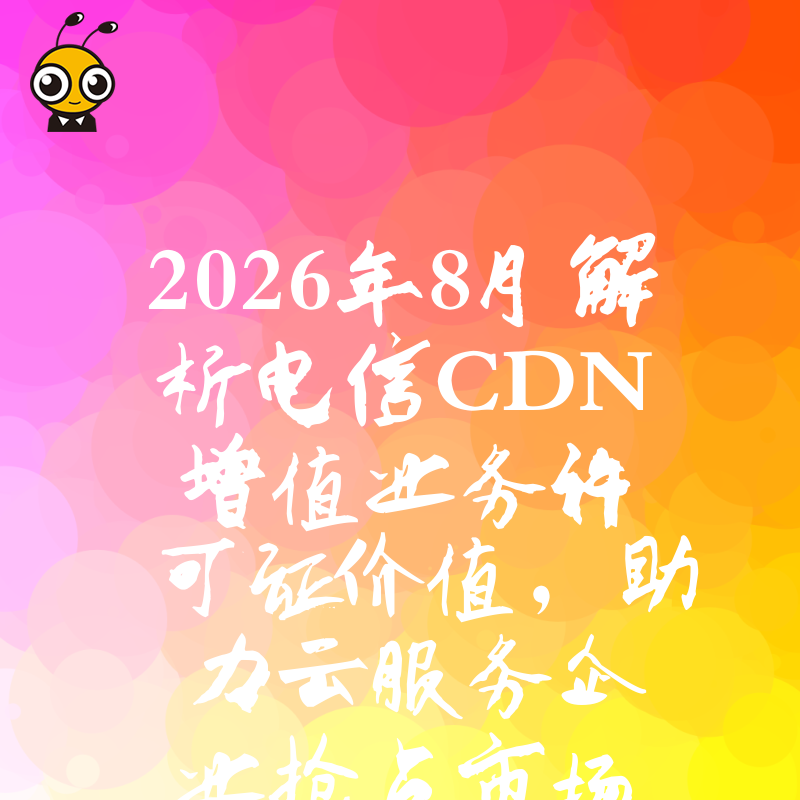 2026年8月解析电信CDN增值业务许可证价值，助力云服务企业抢占市场先机