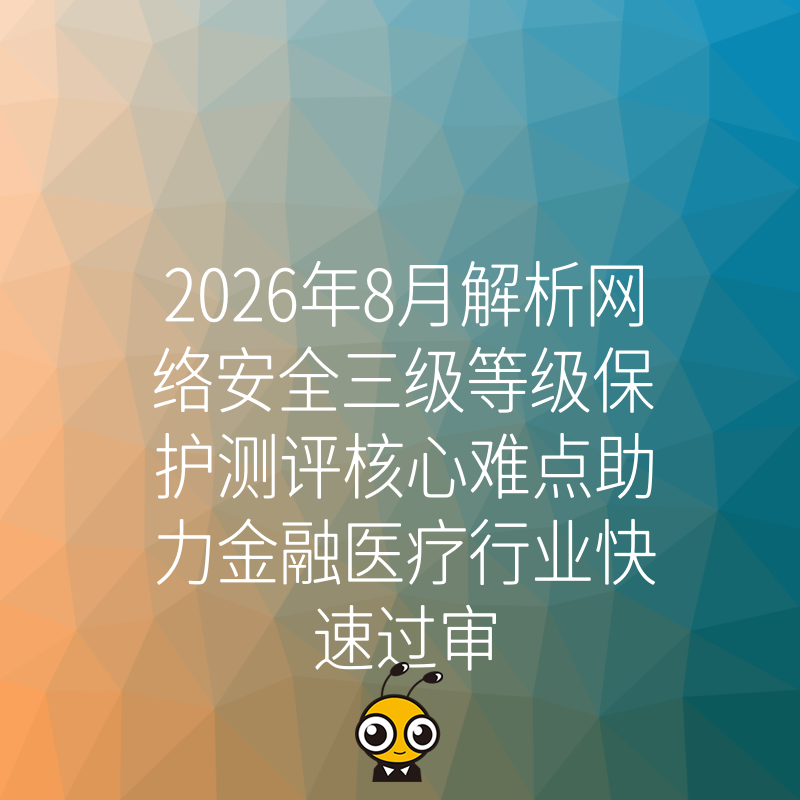 2026年8月解析网络安全三级等级保护测评核心难点助力金融医疗行业快速过审