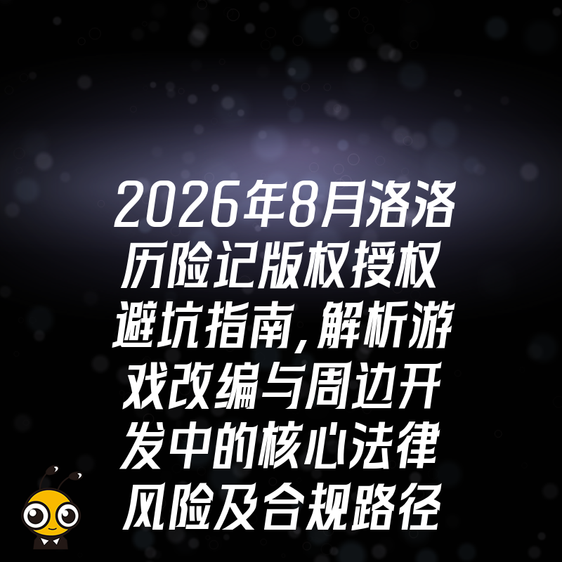 2026年8月洛洛历险记版权授权避坑指南，解析游戏改编与周边开发中的核心法律风险及合规路径