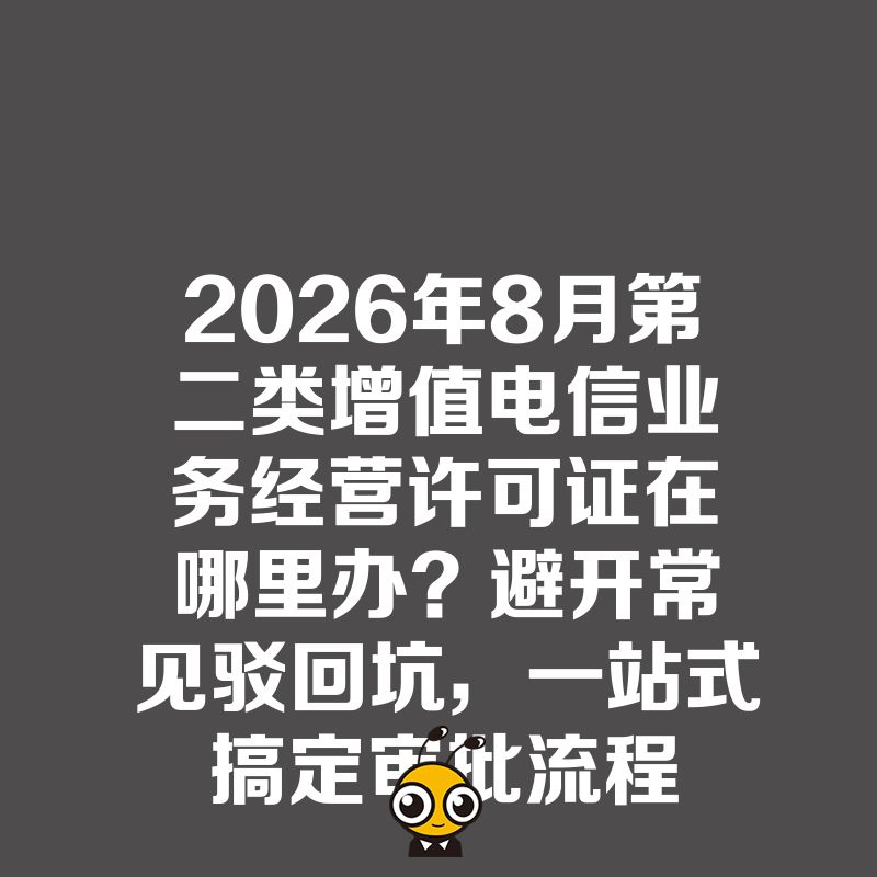 2026年8月第二类增值电信业务经营许可证在哪里办？避开常见驳回坑，一站式搞定审批流程