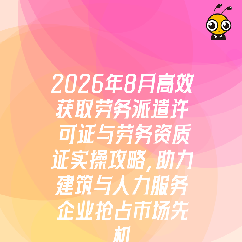 2026年8月高效获取劳务派遣许可证与劳务资质证实操攻略，助力建筑与人力服务企业抢占市场先机