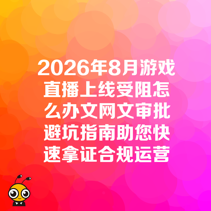 2026年8月游戏直播上线受阻怎么办文网文审批避坑指南助您快速拿证合规运营