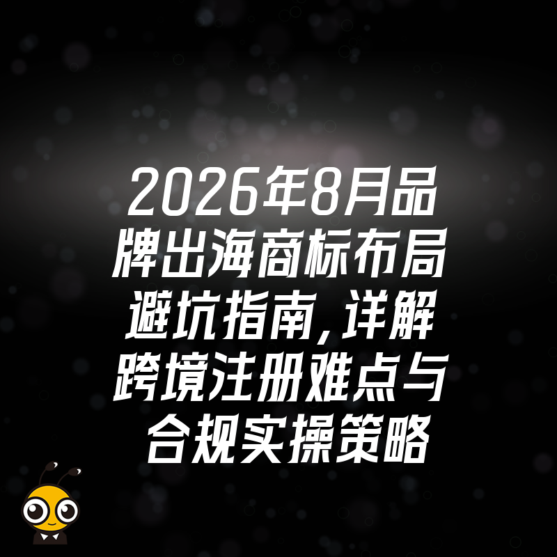 2026年8月品牌出海商标布局避坑指南，详解跨境注册难点与合规实操策略