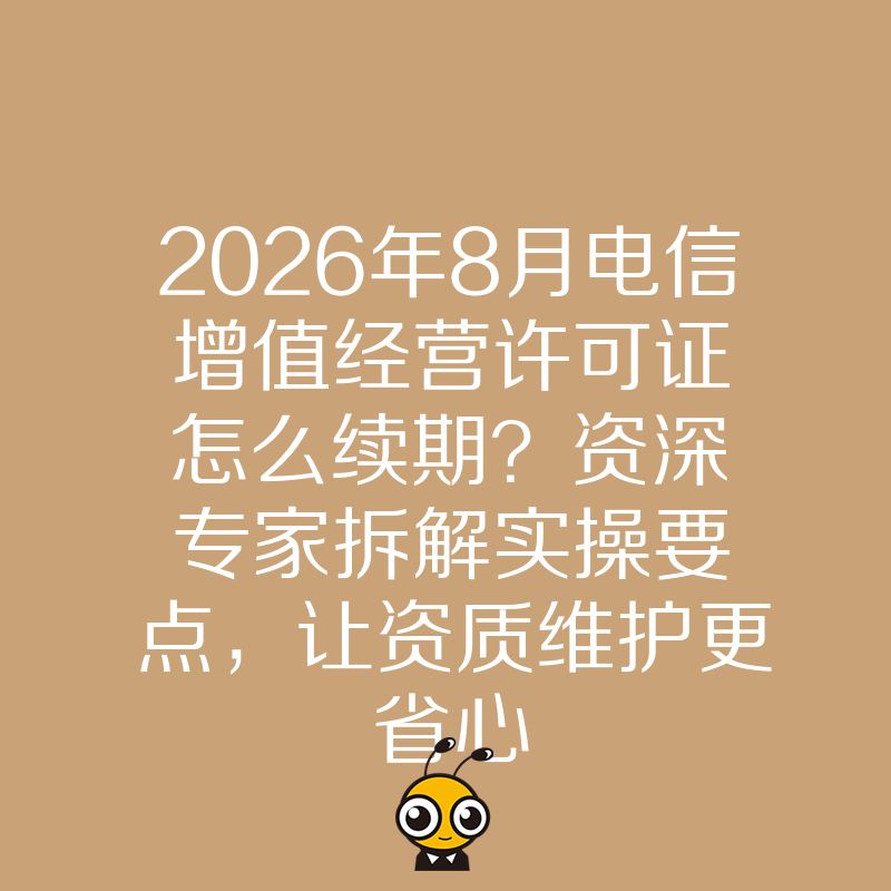 2026年8月电信增值经营许可证怎么续期？资深专家拆解实操要点，让资质维护更省心