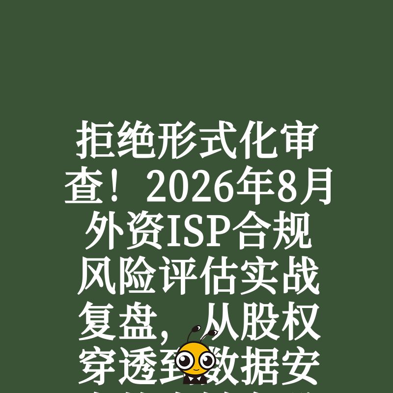 拒绝形式化审查！2026年8月外资ISP合规风险评估实战复盘，从股权穿透到数据安全的全链条避坑策略