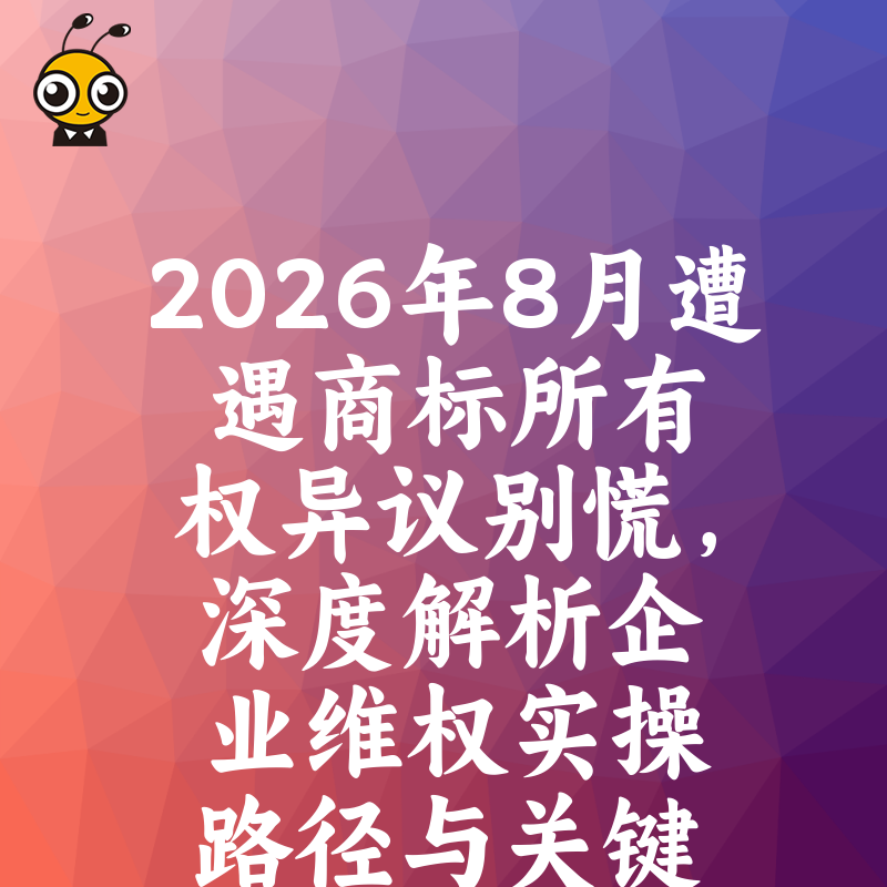 2026年8月遭遇商标所有权异议别慌，深度解析企业维权实操路径与关键证据链构建指南