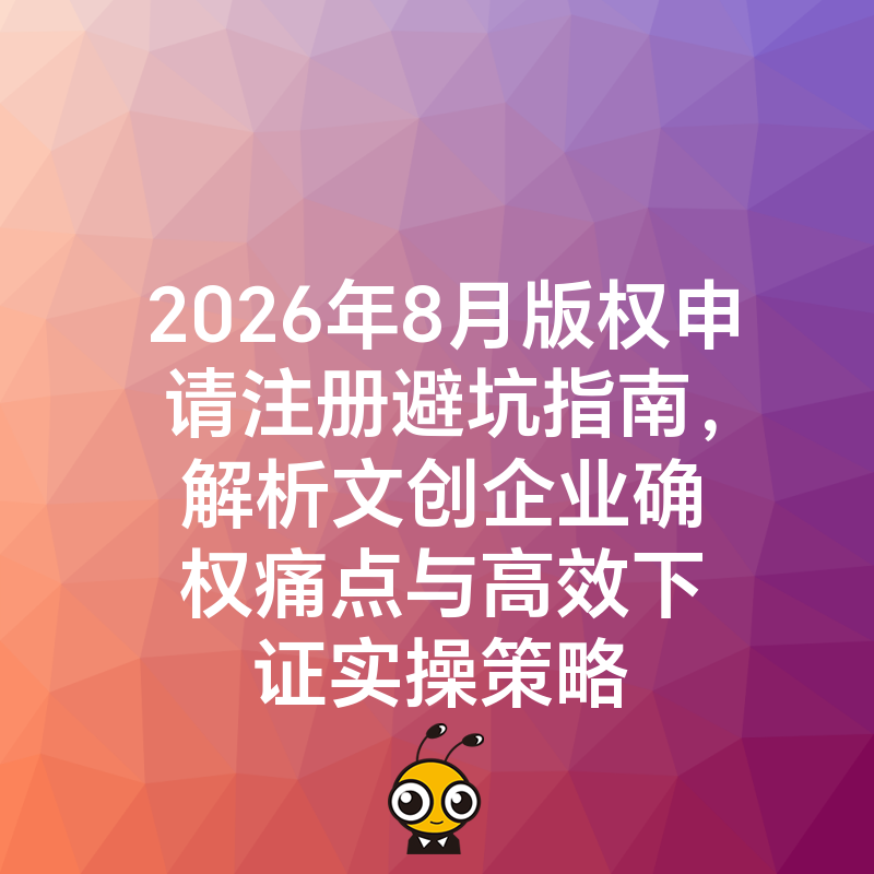 2026年8月版权申请注册避坑指南，解析文创企业确权痛点与高效下证实操策略
