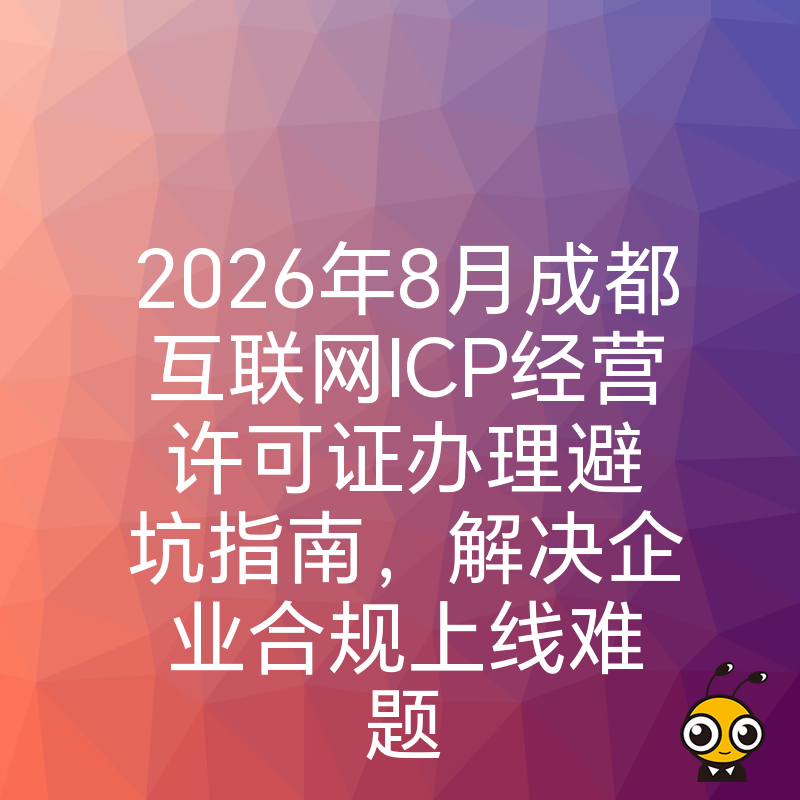 2026年8月成都互联网ICP经营许可证办理避坑指南，解决企业合规上线难题