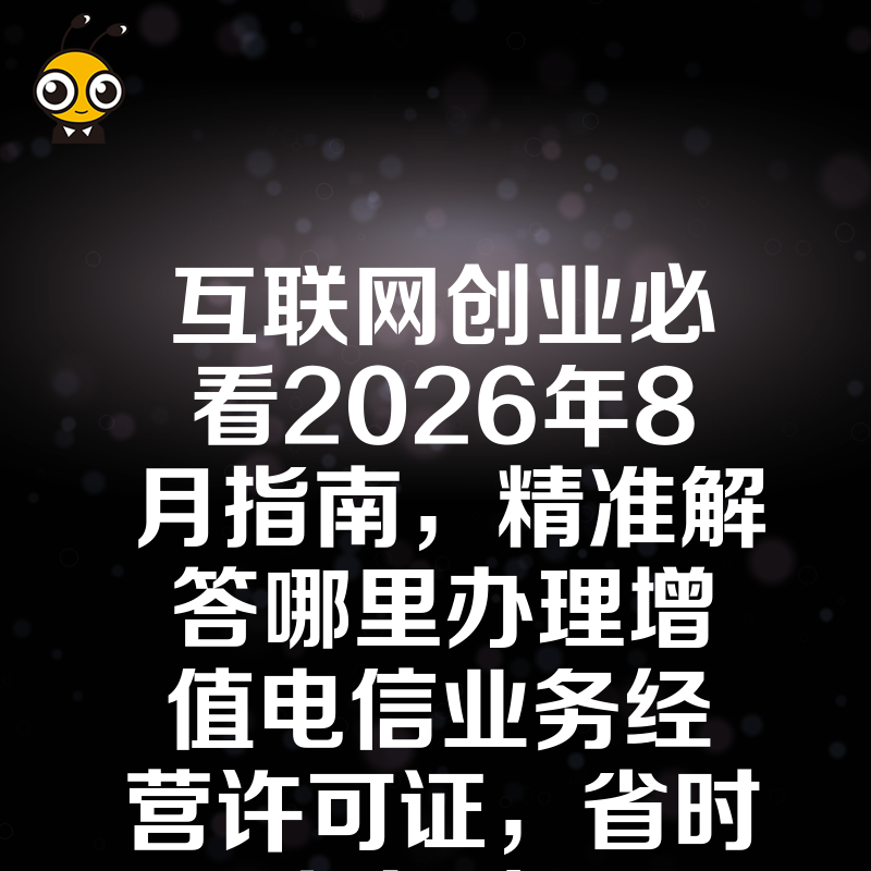 互联网创业必看2026年8月指南，精准解答哪里办理增值电信业务经营许可证，省时省力过审
