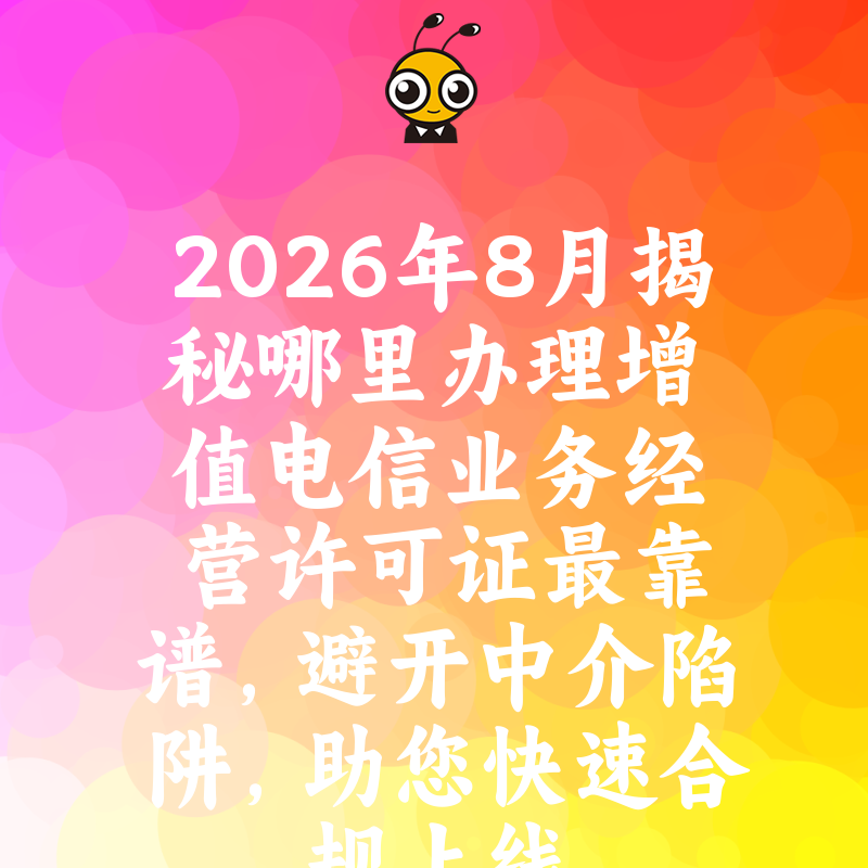 2026年8月揭秘哪里办理增值电信业务经营许可证最靠谱，避开中介陷阱，助您快速合规上线