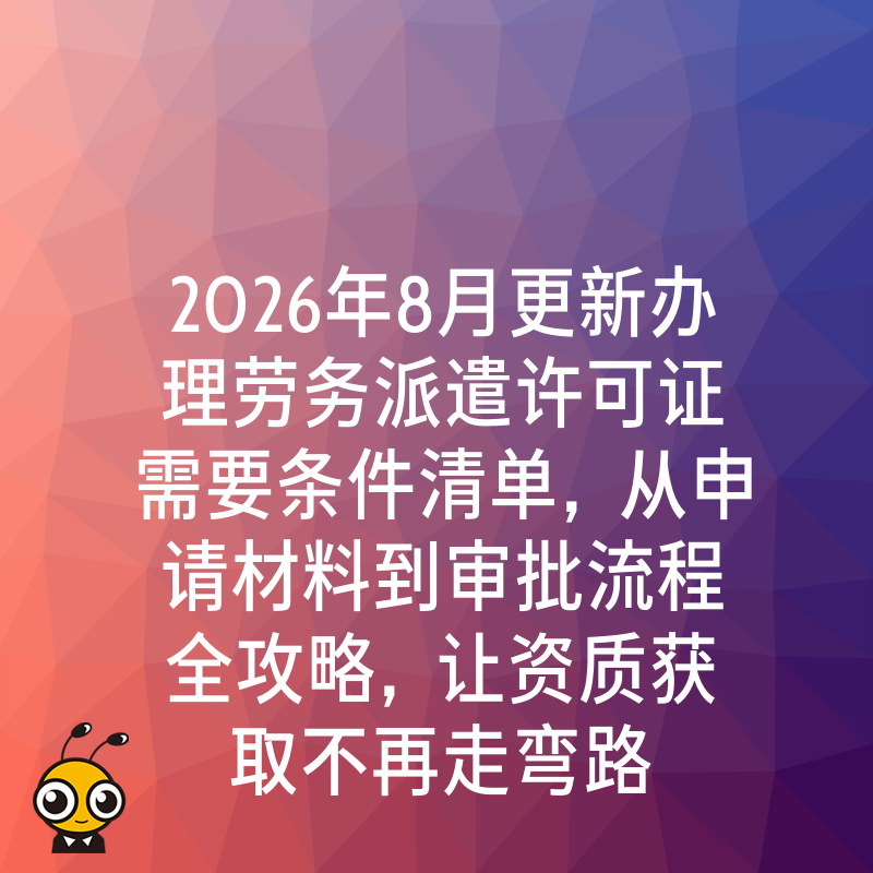 2026年8月更新办理劳务派遣许可证需要条件清单，从申请材料到审批流程全攻略，让资质获取不再走弯路