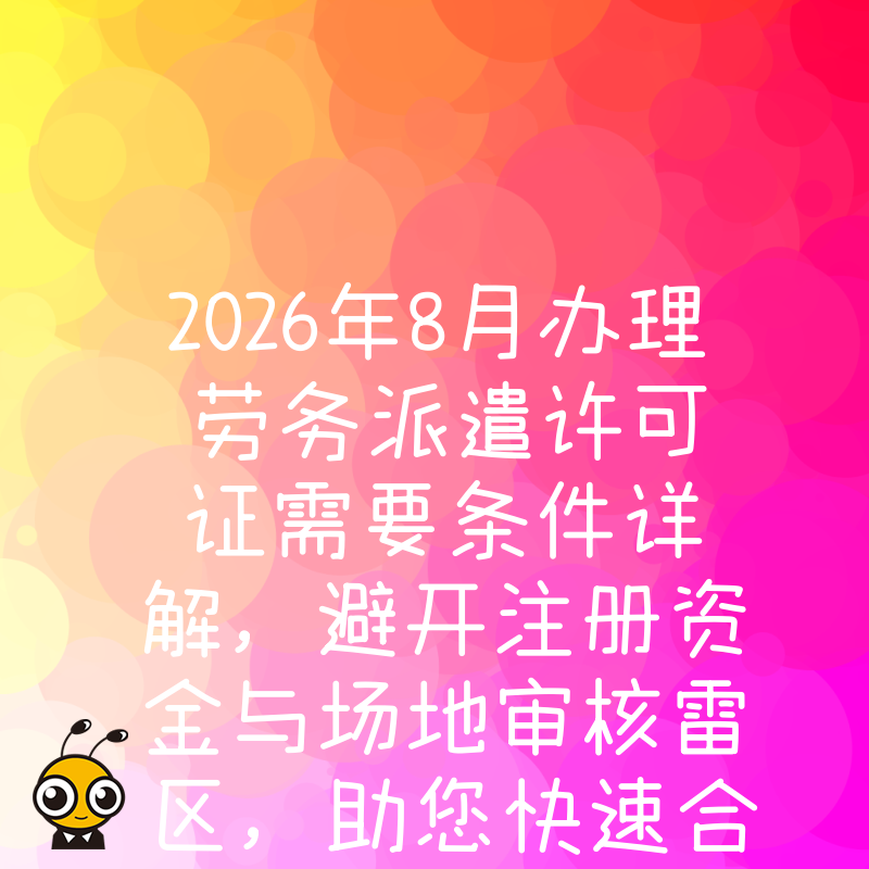 2026年8月办理劳务派遣许可证需要条件详解，避开注册资金与场地审核雷区，助您快速合规开展人力资源业务