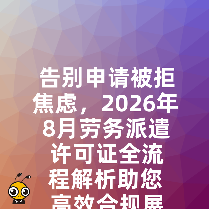 告别申请被拒焦虑，2026年8月劳务派遣许可证全流程解析助您高效合规展业