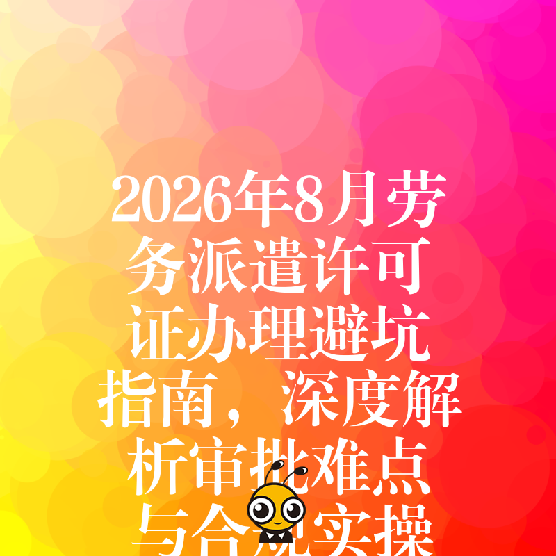 2026年8月劳务派遣许可证办理避坑指南，深度解析审批难点与合规实操细节