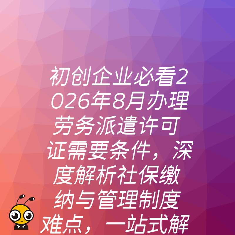 初创企业必看2026年8月办理劳务派遣许可证需要条件，深度解析社保缴纳与管理制度难点，一站式解决准入难题