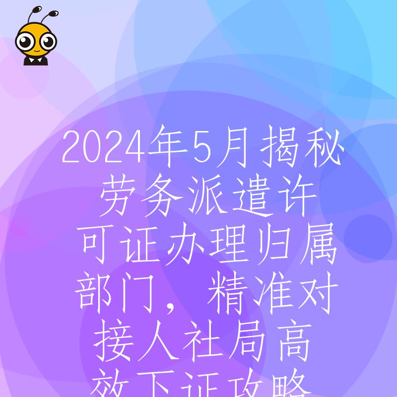 2024年5月揭秘劳务派遣许可证办理归属部门，精准对接人社局高效下证攻略