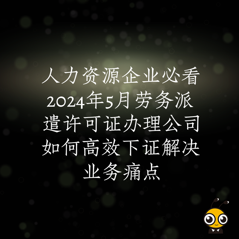 人力资源企业必看2024年5月劳务派遣许可证办理公司如何高效下证解决业务痛点