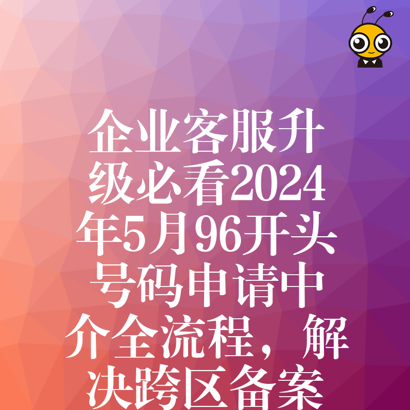 企业客服升级必看2024年5月96开头号码申请中介全流程，解决跨区备案难题提升品牌形象