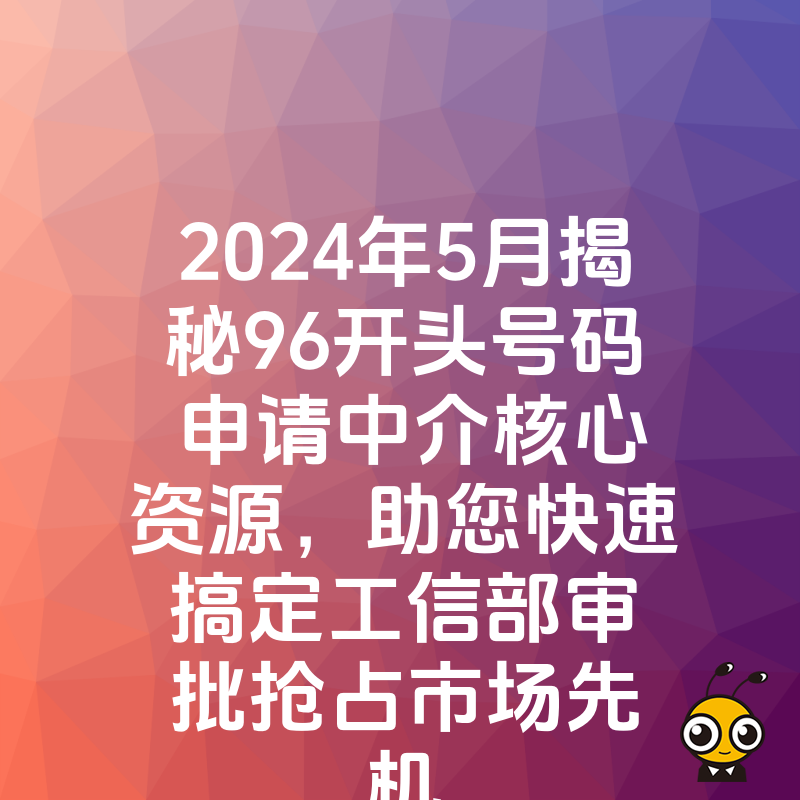 2024年5月揭秘96开头号码申请中介核心资源，助您快速搞定工信部审批抢占市场先机