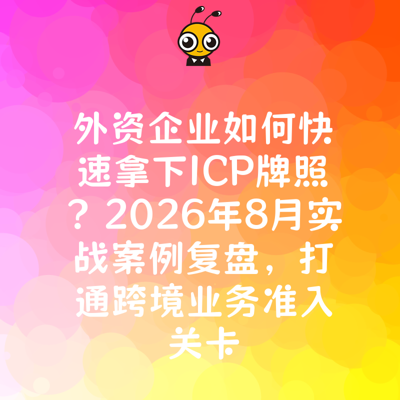 外资企业如何快速拿下ICP牌照？2026年8月实战案例复盘，打通跨境业务准入关卡