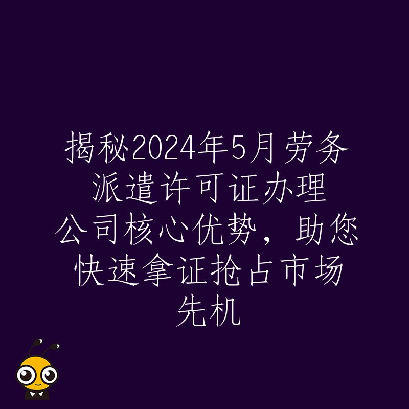 揭秘2024年5月劳务派遣许可证办理公司核心优势，助您快速拿证抢占市场先机