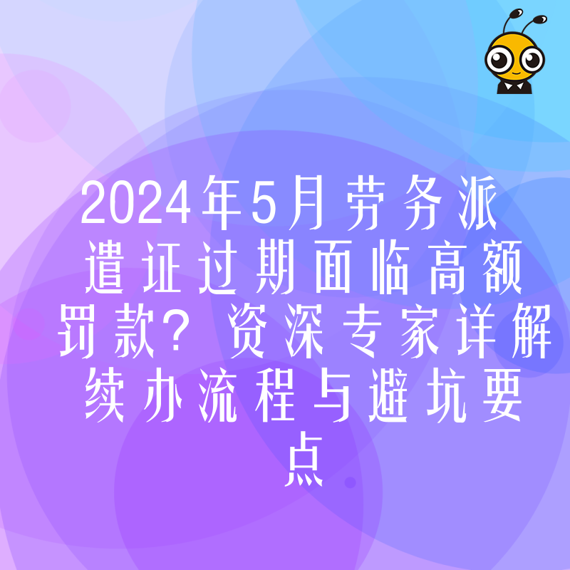 2024年5月劳务派遣证过期面临高额罚款？资深专家详解续办流程与避坑要点
