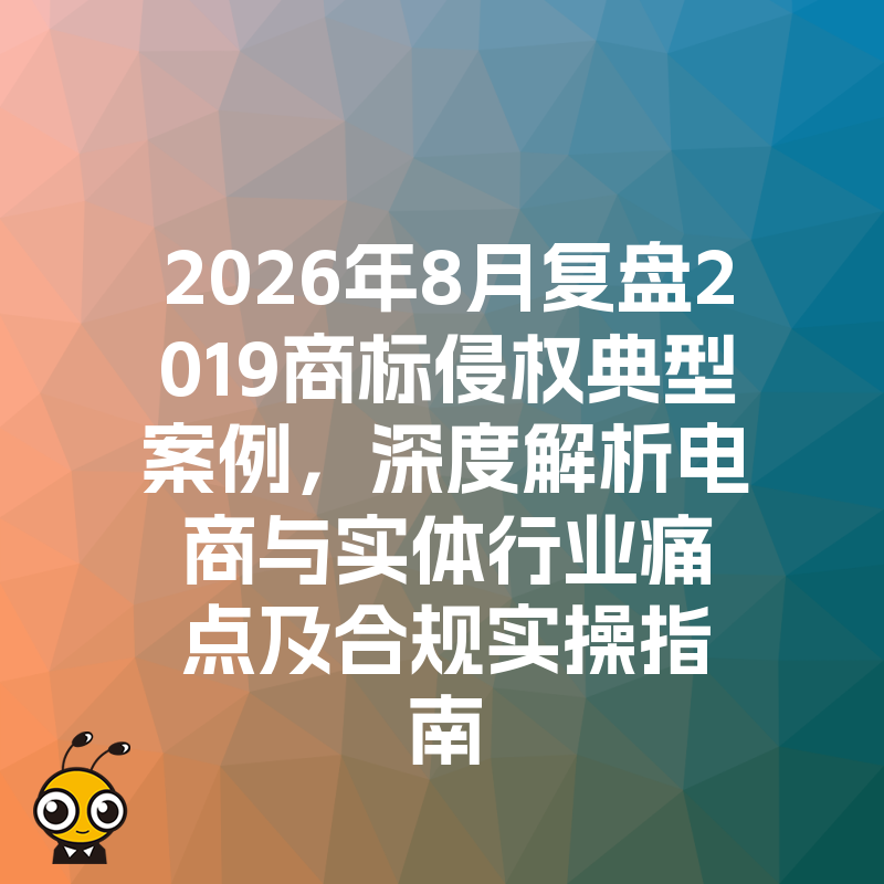2026年8月复盘2019商标侵权典型案例，深度解析电商与实体行业痛点及合规实操指南