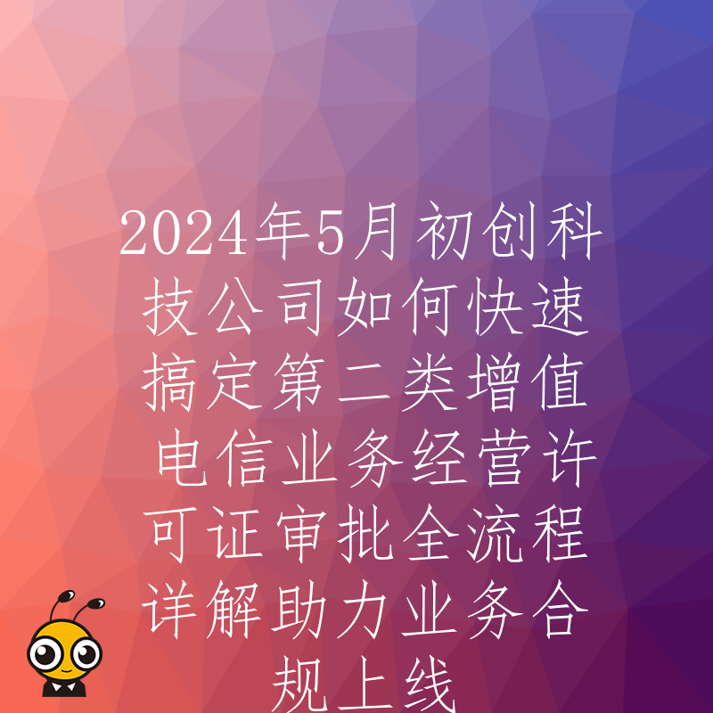 2024年5月初创科技公司如何快速搞定第二类增值电信业务经营许可证审批全流程详解助力业务合规上线
