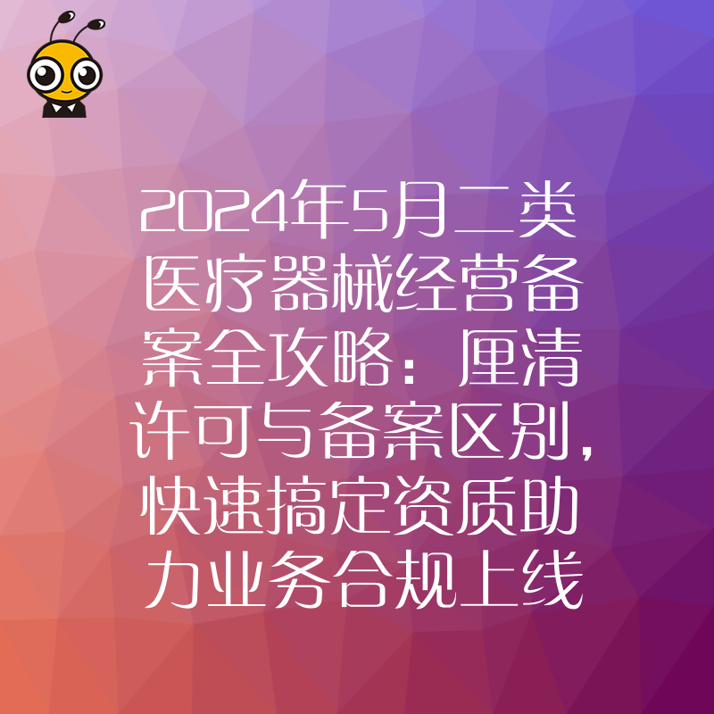 2024年5月二类医疗器械经营备案全攻略：厘清许可与备案区别，快速搞定资质助力业务合规上线